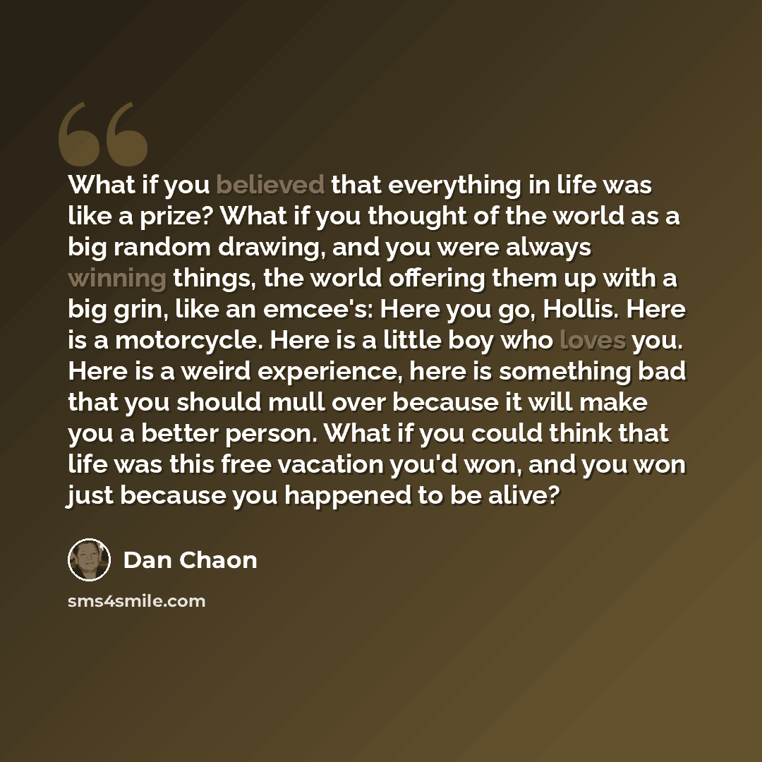 “What if you believed that everything in life was like a prize? What if you thought of the world as a big random drawing, and you were always winning things, the world offering them up with a big grin, like an emcee's: Here you go, Hollis. Here is a motorcycle. Here is a little boy who loves you…” quote by Dan Chaon