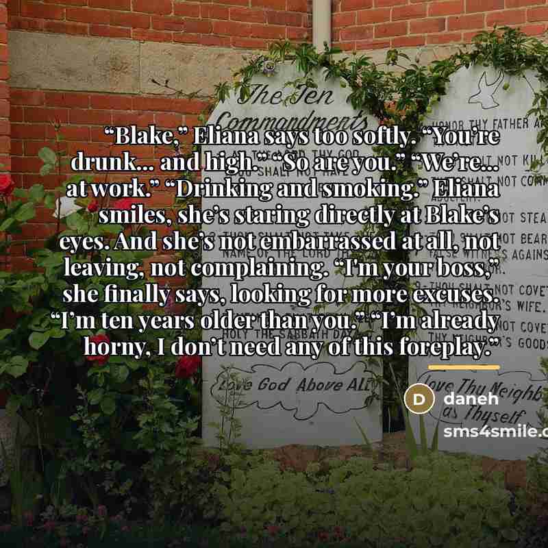 “Blake,” Eliana says too softly. “You’re drunk… and high.” “So are you.” “We’re… at work.” “Drinking and smoking.” Eliana smiles, she’s staring directly at Blake’s eyes. And she’s not embarrassed at all, not leaving, not complaining. “I'm your boss,” she finally says, looking for more excuses. “I’m…” quote by Daneh