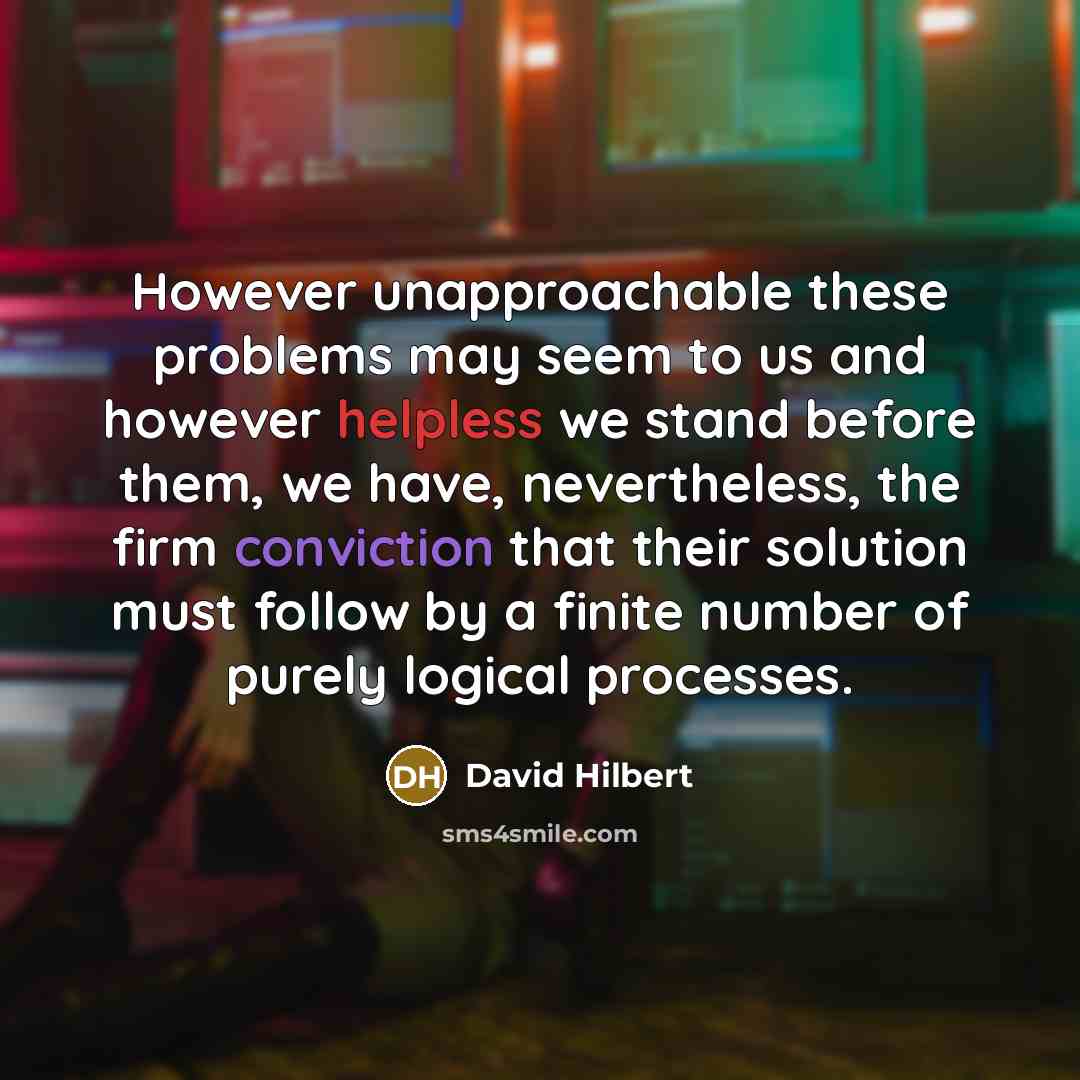 “However unapproachable these problems may seem to us and however helpless we stand before them, we have, nevertheless, the firm conviction that their solution must follow by a finite number of purely logical processes.” quote by David Hilbert
