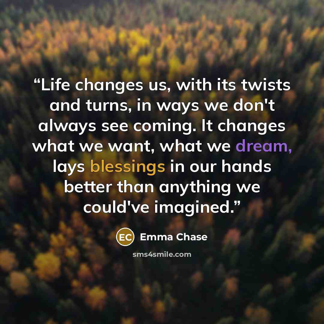“Life changes us, with its twists and turns, in ways we don't always see coming. It changes what we want, what we dream, lays blessings in our hands better than anything we could've imagined.” quote by Emma Chase
