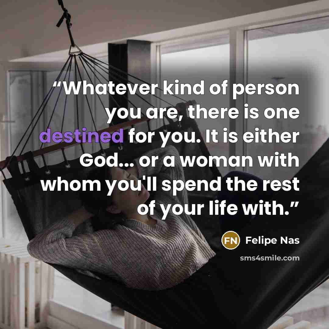 “Whatever kind of person you are, there is one destined for you. It is either God... or a woman with whom you'll spend the rest of your life with.” quote by Felipe Nas