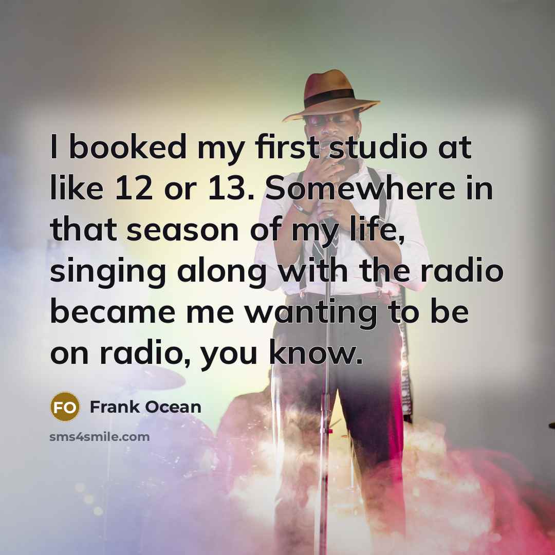 “I booked my first studio at like 12 or 13. Somewhere in that season of my life, singing along with the radio became me wanting to be on radio, you know.” quote by Frank Ocean