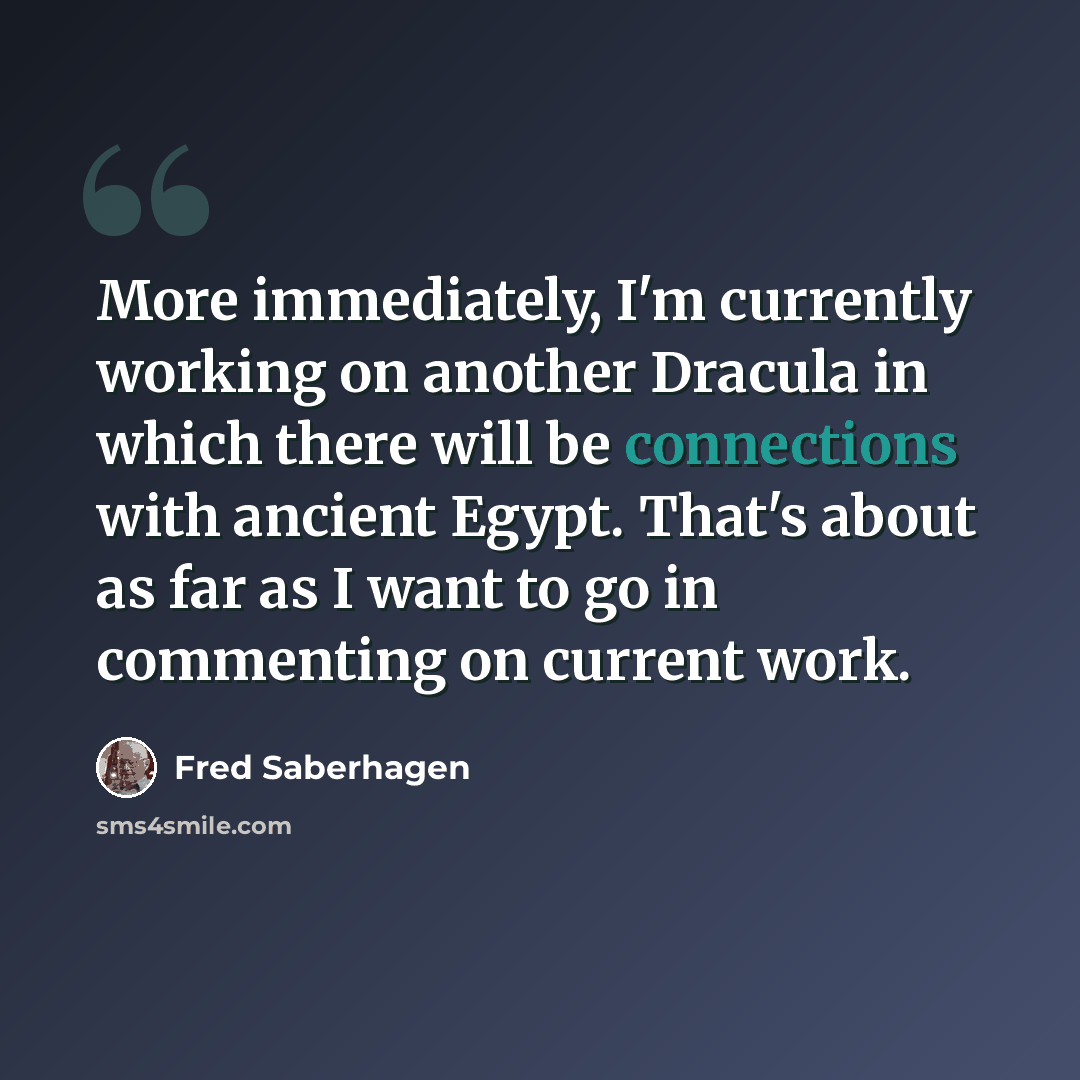 “More immediately, I'm currently working on another Dracula in which there will be connections with ancient Egypt. That's about as far as I want to go in commenting on current work.” quote by Fred Saberhagen