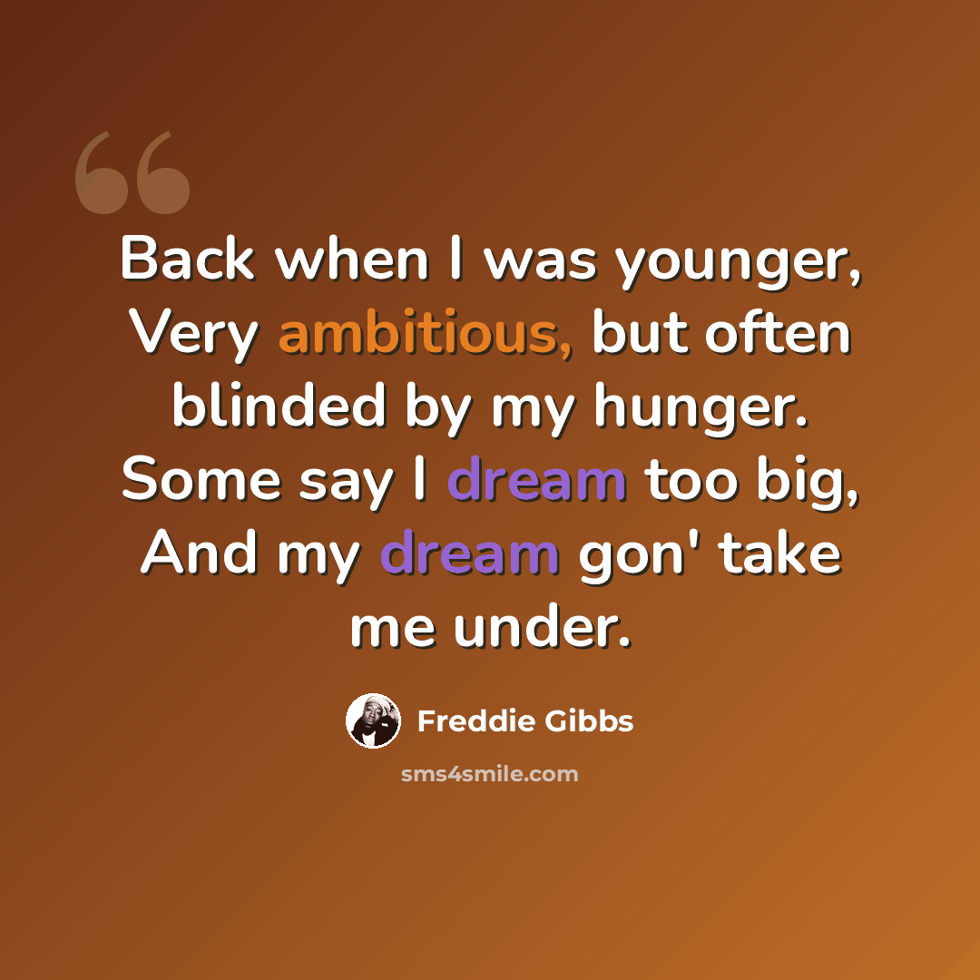 “Back when I was younger, Very ambitious, but often blinded by my hunger. Some say I dream too big, And my dream gon' take me under.” quote by Freddie Gibbs