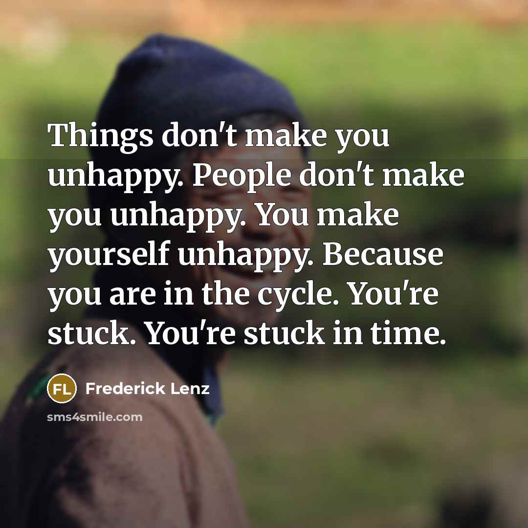 “Things don't make you unhappy. People don't make you unhappy. You make yourself unhappy. Because you are in the cycle. You're stuck. You're stuck in time.” quote by Frederick Lenz