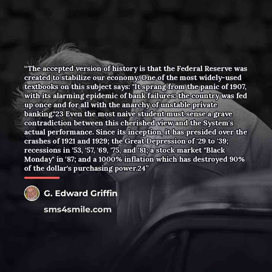 “The accepted version of history is that the Federal Reserve was created to stabilize our economy. One of the most widely-used textbooks on this subject says: "It sprang from the panic of 1907, with its alarming epidemic of bank failures: the country was fed up once and for all with the anarchy of…” quote by G. Edward Griffin
