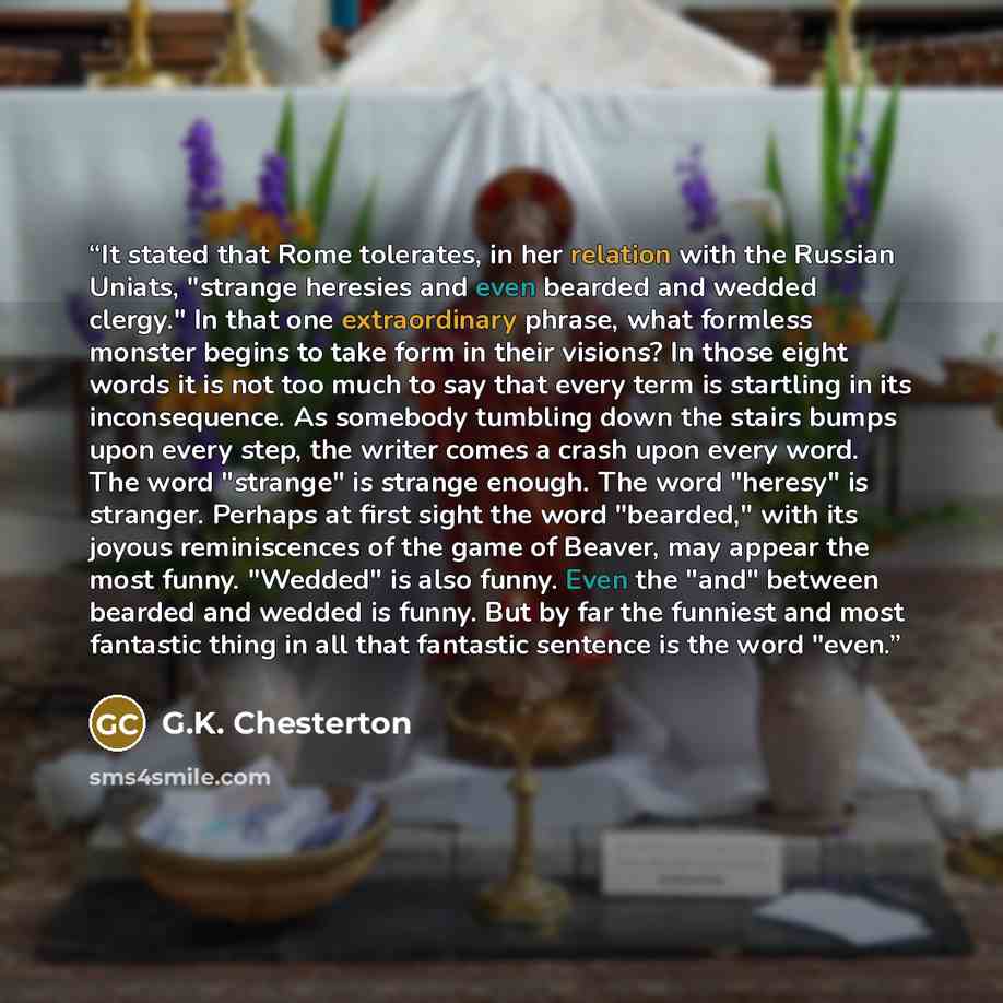 “It stated that Rome tolerates, in her relation with the Russian Uniats, "strange heresies and even bearded and wedded clergy." In that one extraordinary phrase, what formless monster begins to take form in their visions? In those eight words it is not too much to say that every term is startling…” quote by G.K. Chesterton