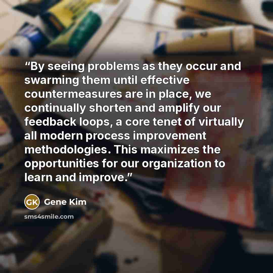 “By seeing problems as they occur and swarming them until effective countermeasures are in place, we continually shorten and amplify our feedback loops, a core tenet of virtually all modern process improvement methodologies. This maximizes the opportunities for our organization to learn and improve.” quote by Gene Kim