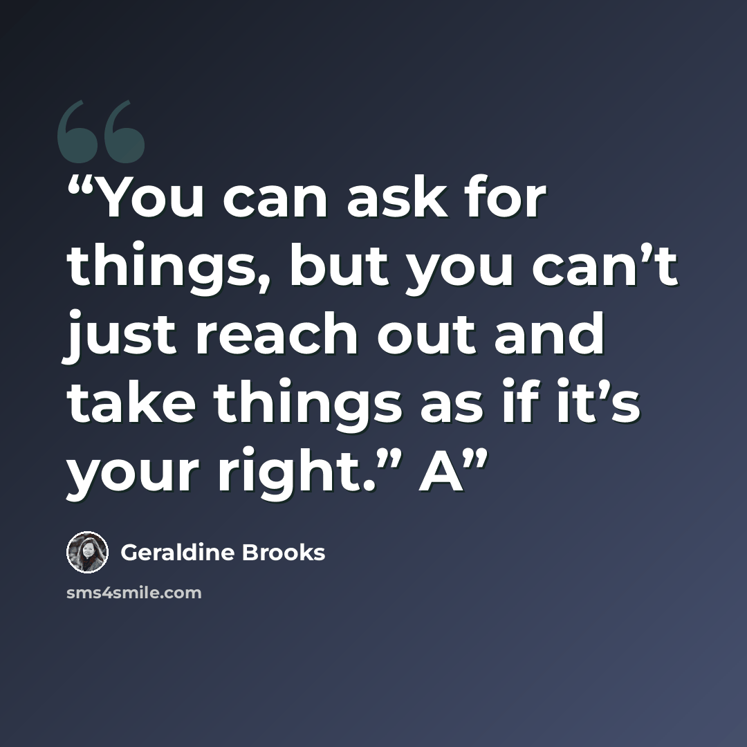 “You can ask for things, but you can’t just reach out and take things as if it’s your right.” A” quote by Geraldine Brooks