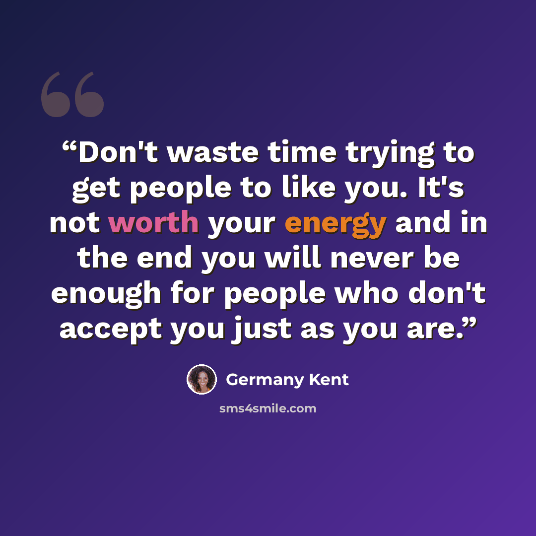 “Don't waste time trying to get people to like you. It's not worth your energy and in the end you will never be enough for people who don't accept you just as you are.” quote by Germany Kent