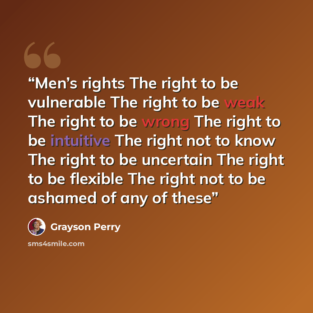 “Men’s rights The right to be vulnerable The right to be weak The right to be wrong The right to be intuitive The right not to know The right to be uncertain The right to be flexible The right not to be ashamed of any of these” quote by Grayson Perry