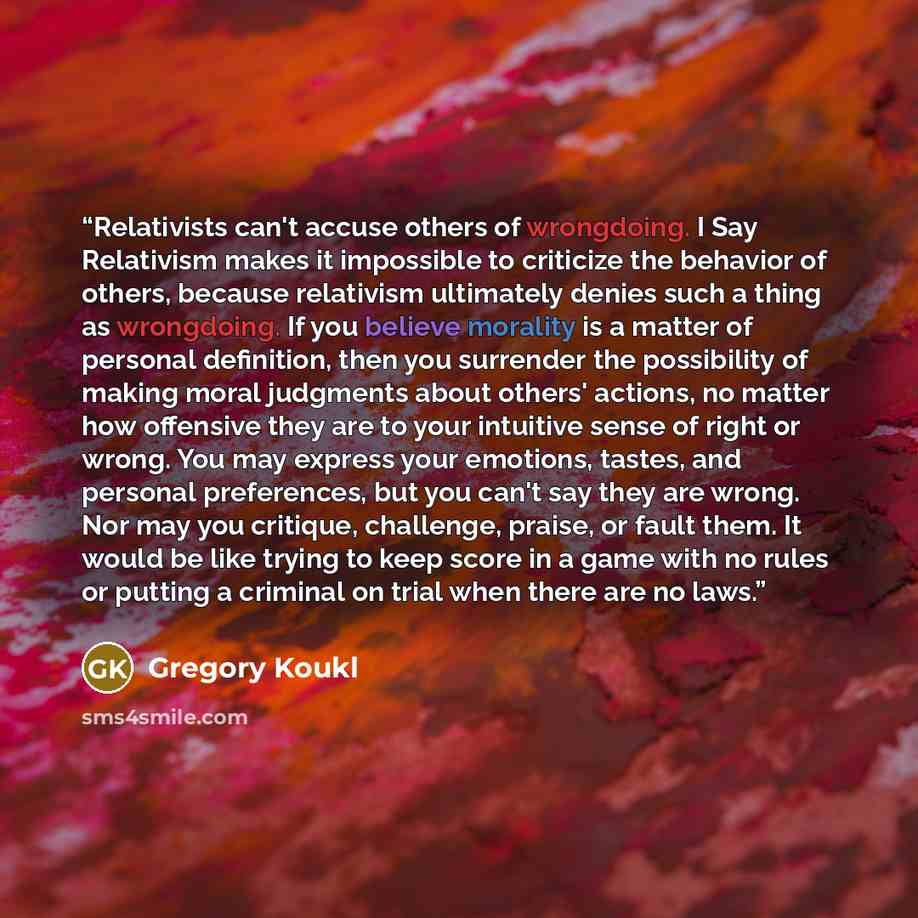 “Relativists can't accuse others of wrongdoing. I Say Relativism makes it impossible to criticize the behavior of others, because relativism ultimately denies such a thing as wrongdoing. If you believe morality is a matter of personal definition, then you surrender the possibility of making moral…” quote by Gregory Koukl