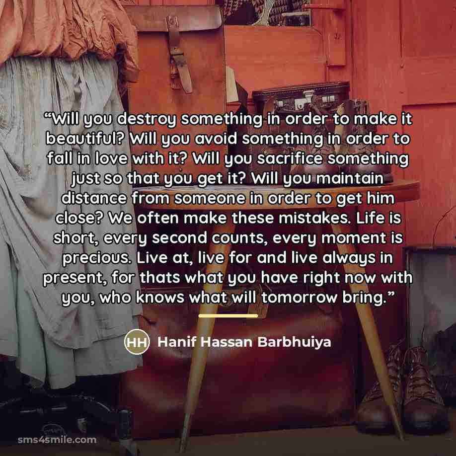 “Will you destroy something in order to make it beautiful? Will you avoid something in order to fall in love with it? Will you sacrifice something just so that you get it? Will you maintain distance from someone in order to get him close? We often make these mistakes. Life is short, every second…” quote by Hanif Hassan Barbhuiya
