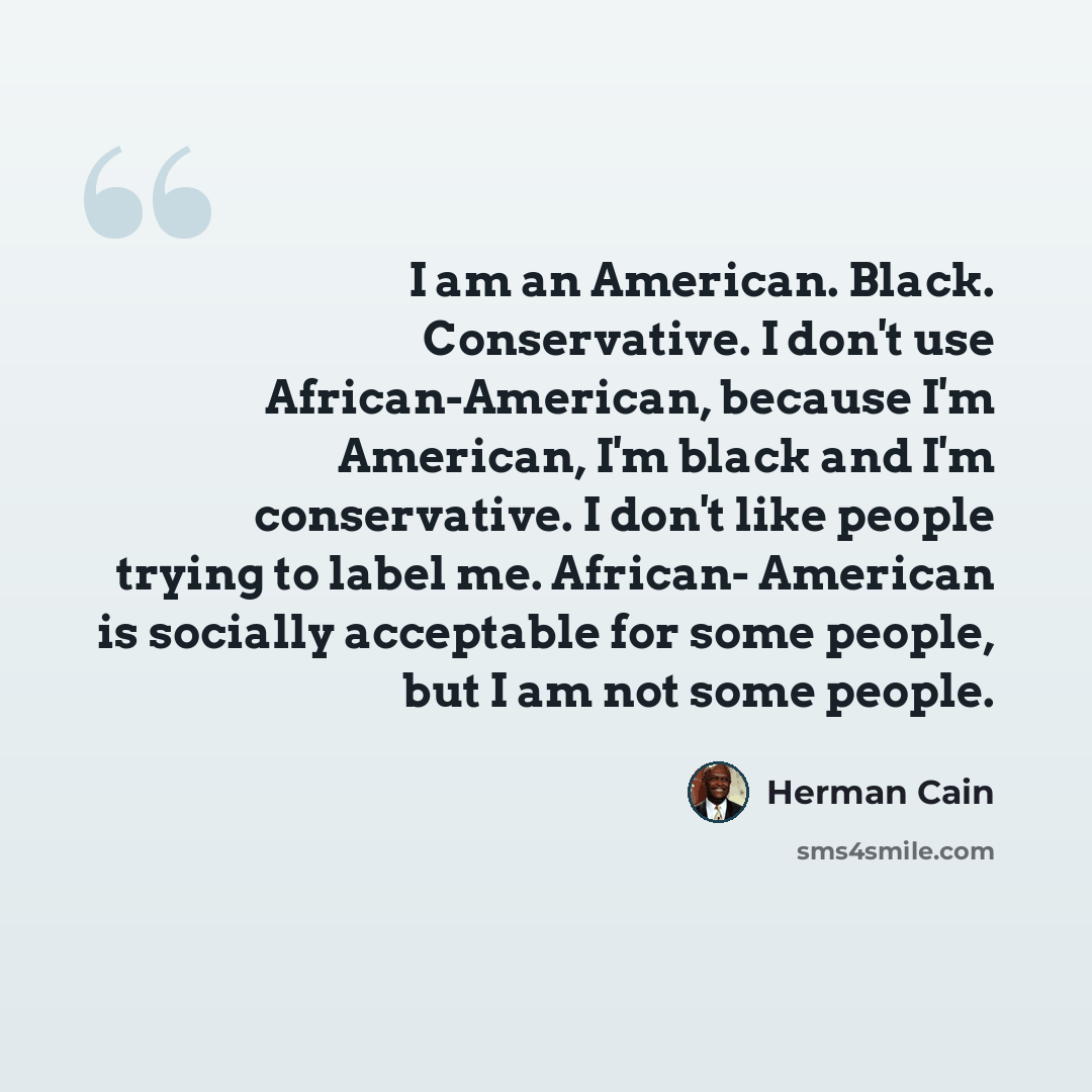 “I am an American. Black. Conservative. I don't use African-American, because I'm American, I'm black and I'm conservative. I don't like people trying to label me. African- American is socially acceptable for some people, but I am not some people.” quote by Herman Cain