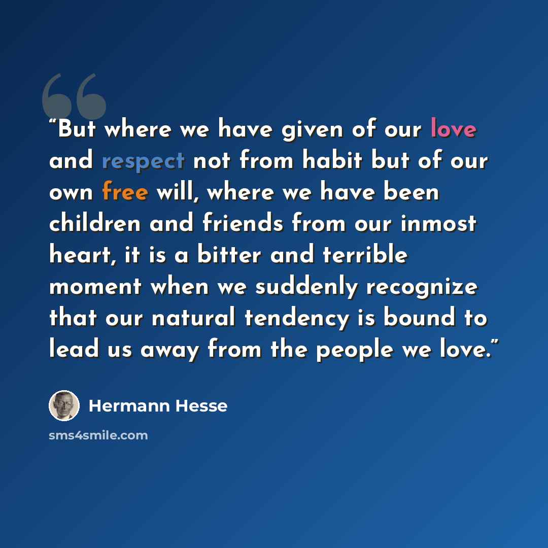 “But where we have given of our love and respect not from habit but of our own free will, where we have been children and friends from our inmost heart, it is a bitter and terrible moment when we suddenly recognize that our natural tendency is bound to lead us away from the people we love.” quote by Hermann Hesse