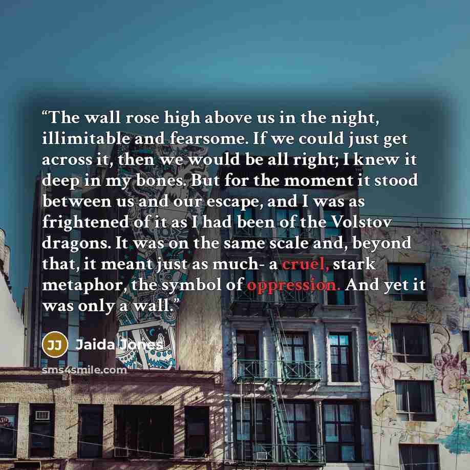 “The wall rose high above us in the night, illimitable and fearsome. If we could just get across it, then we would be all right; I knew it deep in my bones. But for the moment it stood between us and our escape, and I was as frightened of it as I had been of the Volstov dragons. It was on the same…” quote by Jaida Jones