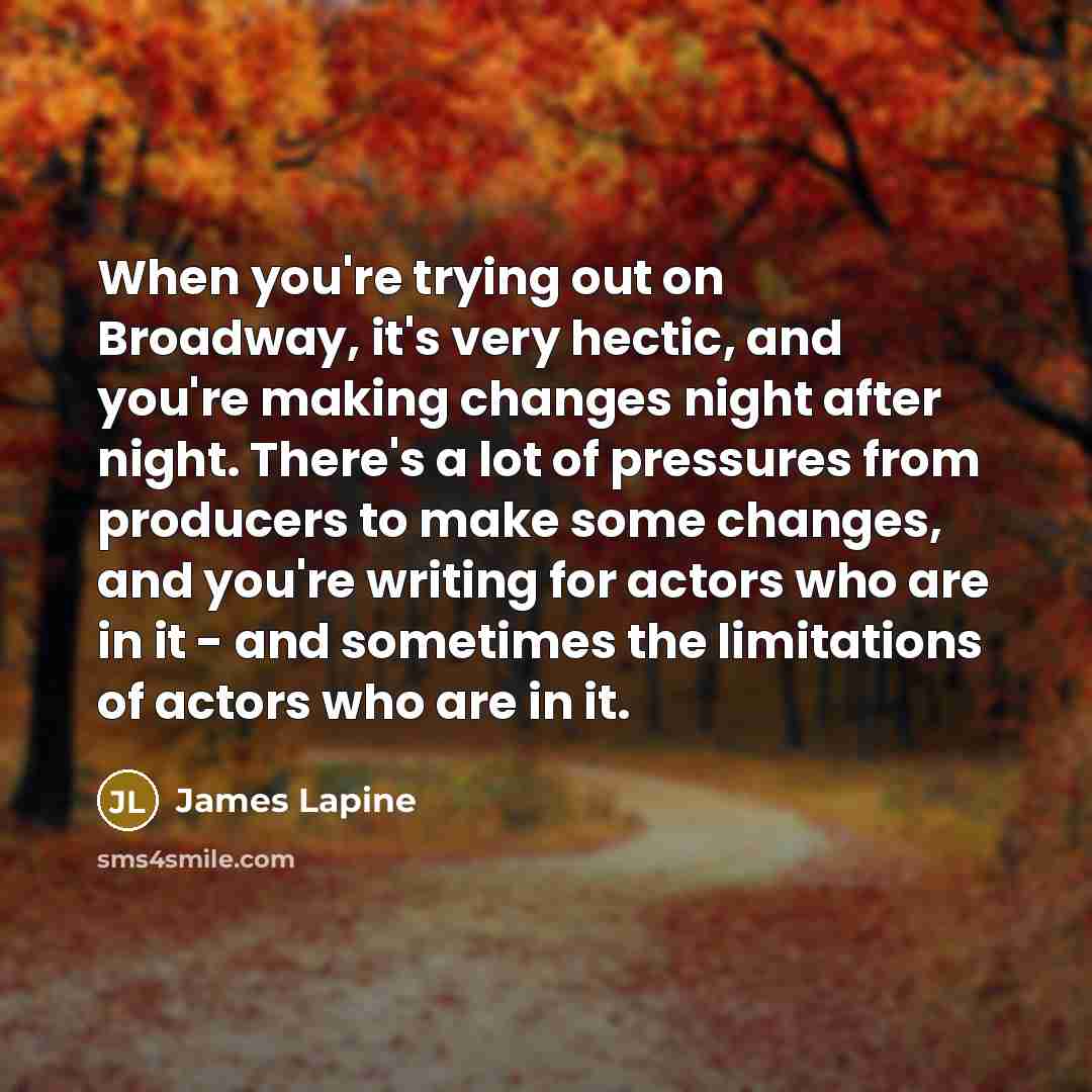 “When you're trying out on Broadway, it's very hectic, and you're making changes night after night. There's a lot of pressures from producers to make some changes, and you're writing for actors who are in it - and sometimes the limitations of actors who are in it.” quote by James Lapine