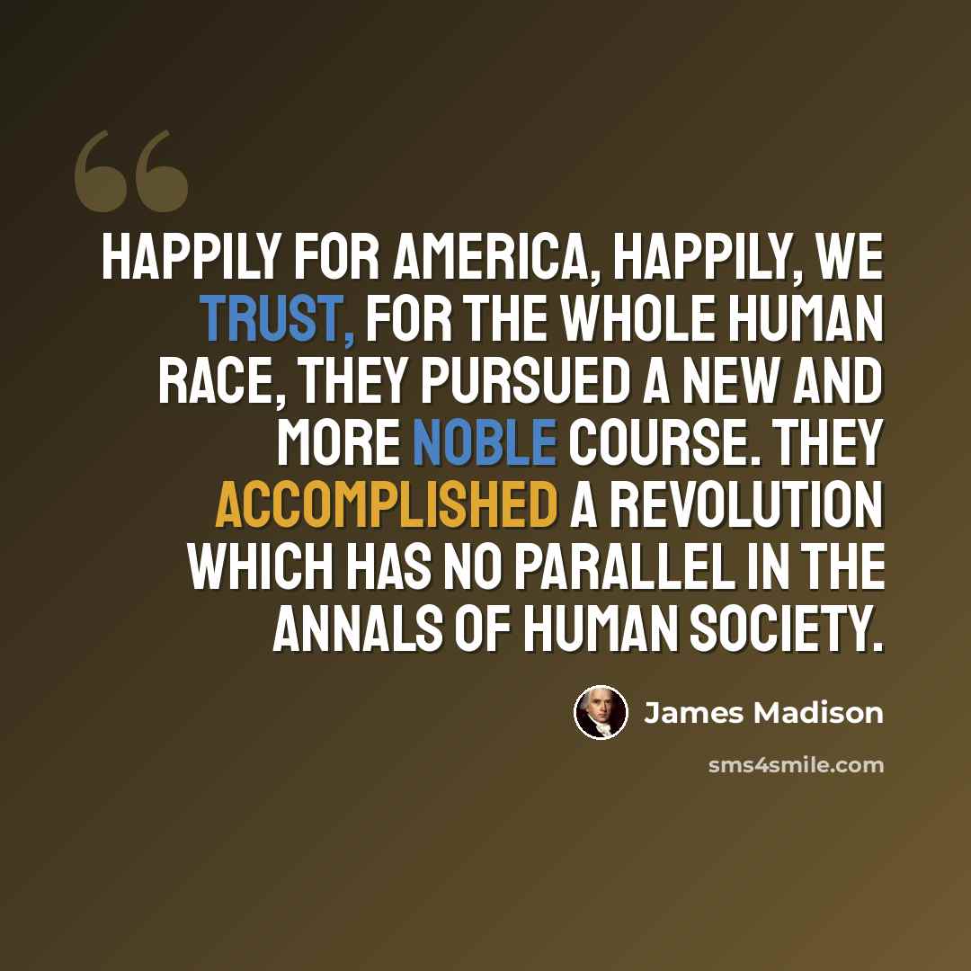 “Happily for America, happily, we trust, for the whole human race, they pursued a new and more noble course. They accomplished a revolution which has no parallel in the annals of human society.” quote by James Madison