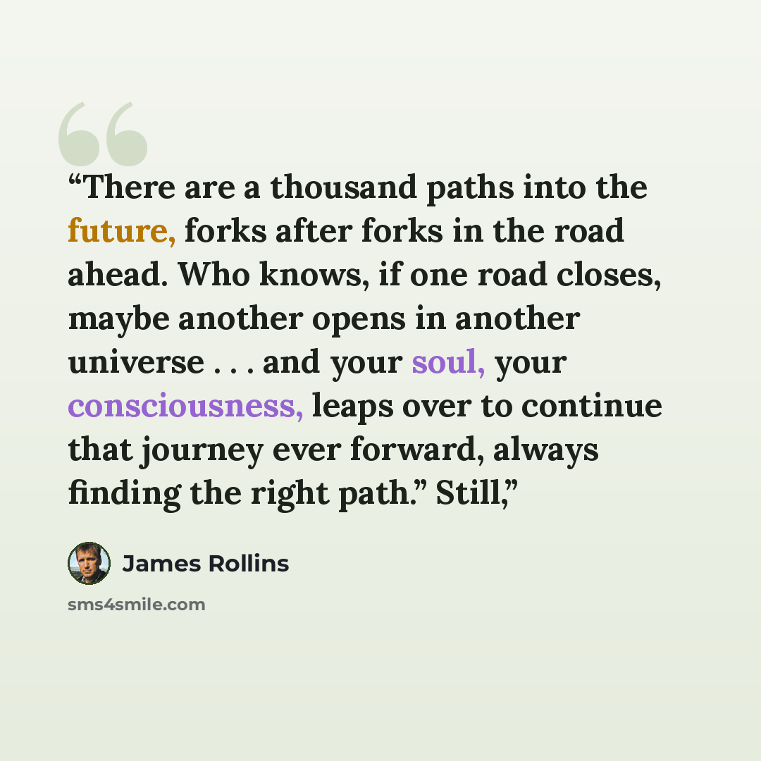 “There are a thousand paths into the future, forks after forks in the road ahead. Who knows, if one road closes, maybe another opens in another universe . . . and your soul, your consciousness, leaps over to continue that journey ever forward, always finding the right path.” Still,” quote by James Rollins