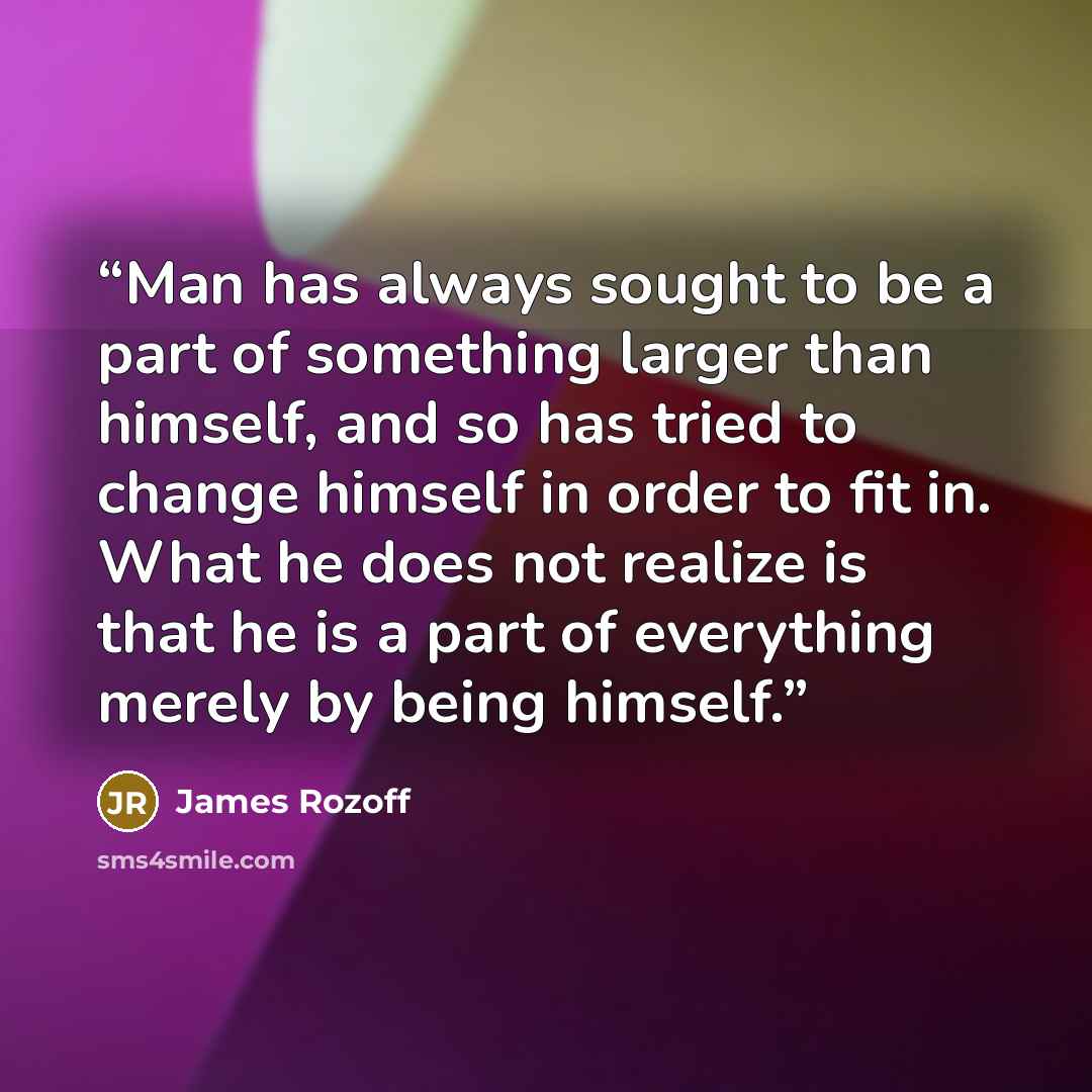 “Man has always sought to be a part of something larger than himself, and so has tried to change himself in order to fit in. What he does not realize is that he is a part of everything merely by being himself.” quote by James Rozoff