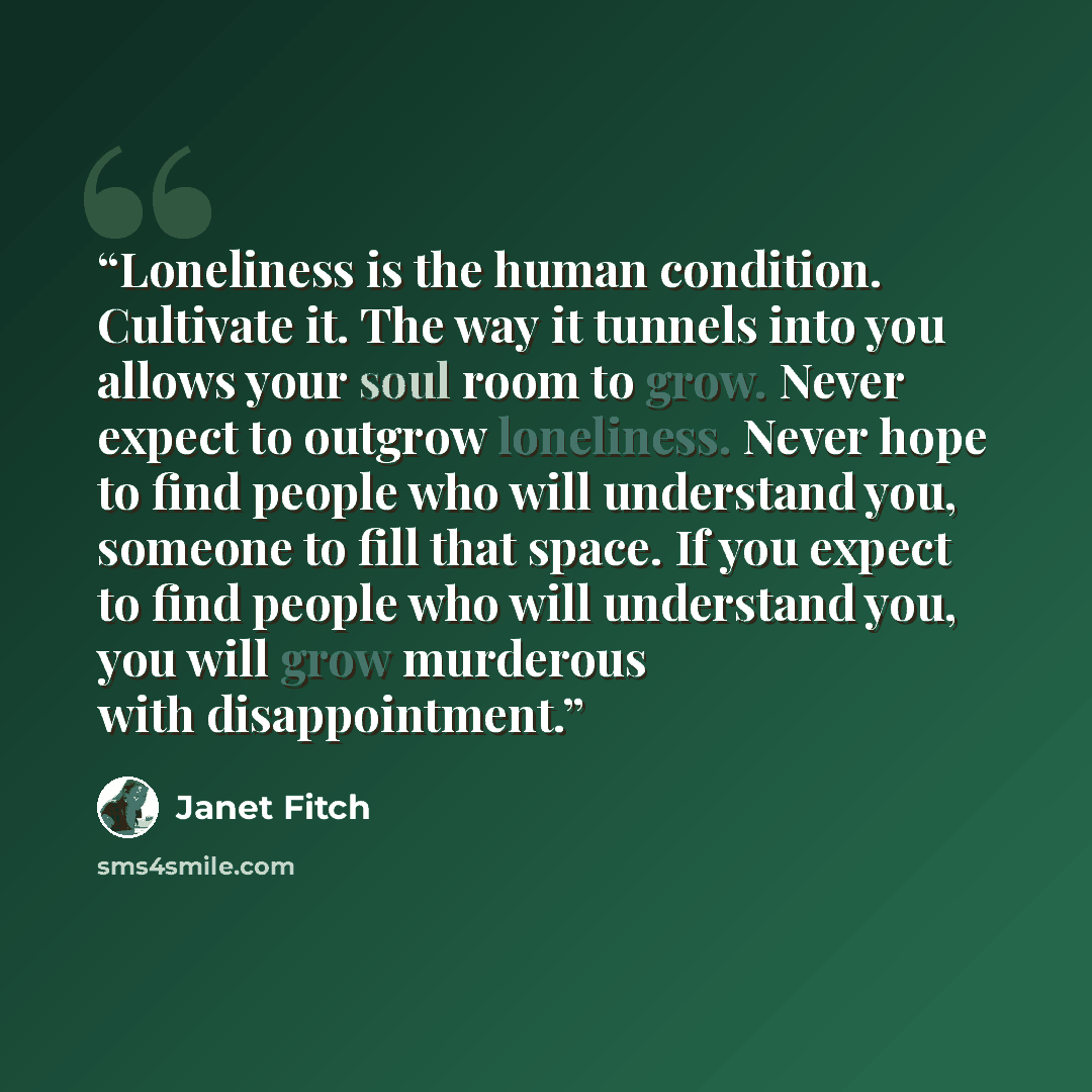 “Loneliness is the human condition. Cultivate it. The way it tunnels into you allows your soul room to grow. Never expect to outgrow loneliness. Never hope to find people who will understand you, someone to fill that space. If you expect to find people who will understand you, you will grow…” quote by Janet Fitch