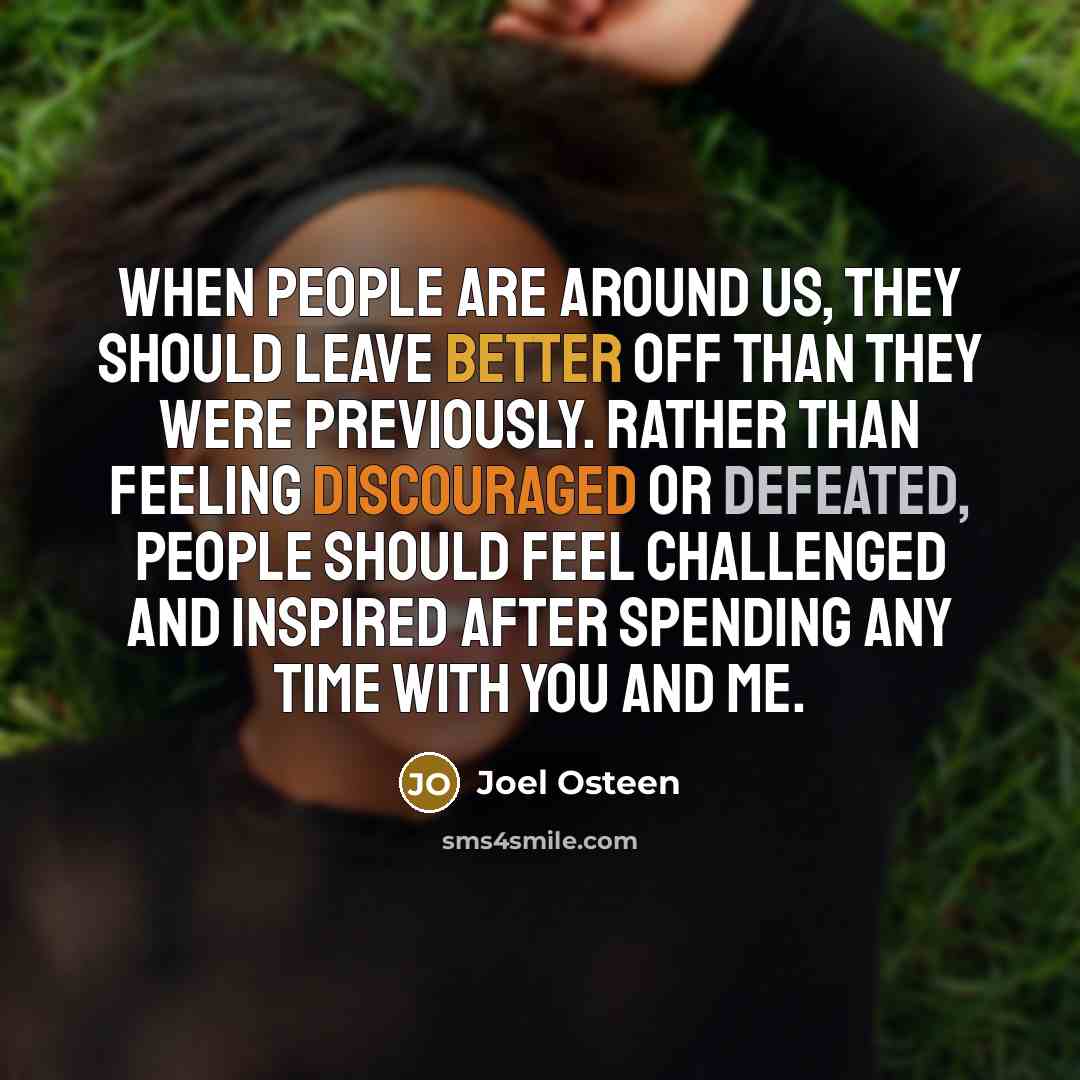 “When people are around us, they should leave better off than they were previously. Rather than feeling discouraged or defeated, people should feel challenged and inspired after spending any time with you and me.” quote by Joel Osteen