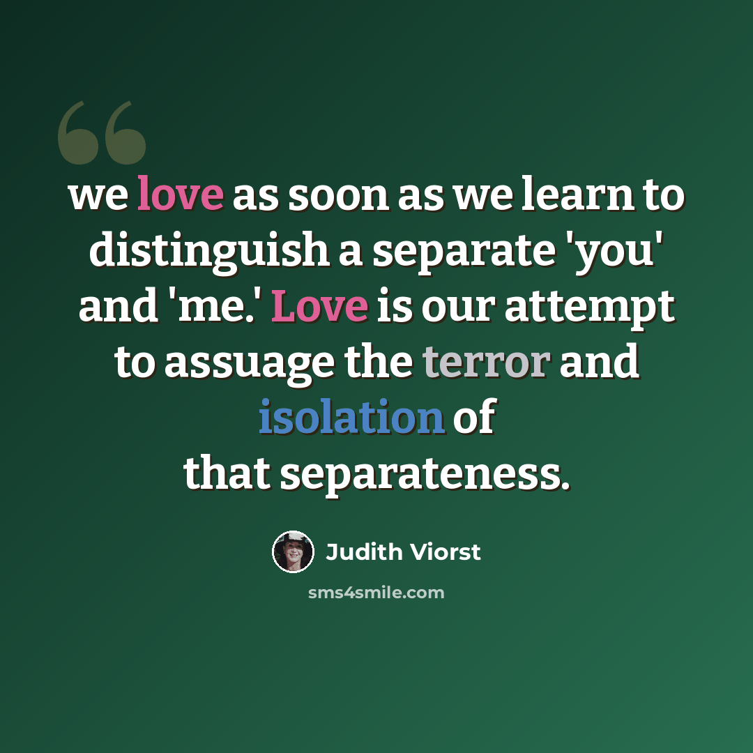 “we love as soon as we learn to distinguish a separate 'you' and 'me.' Love is our attempt to assuage the terror and isolation of that separateness.” quote by Judith Viorst