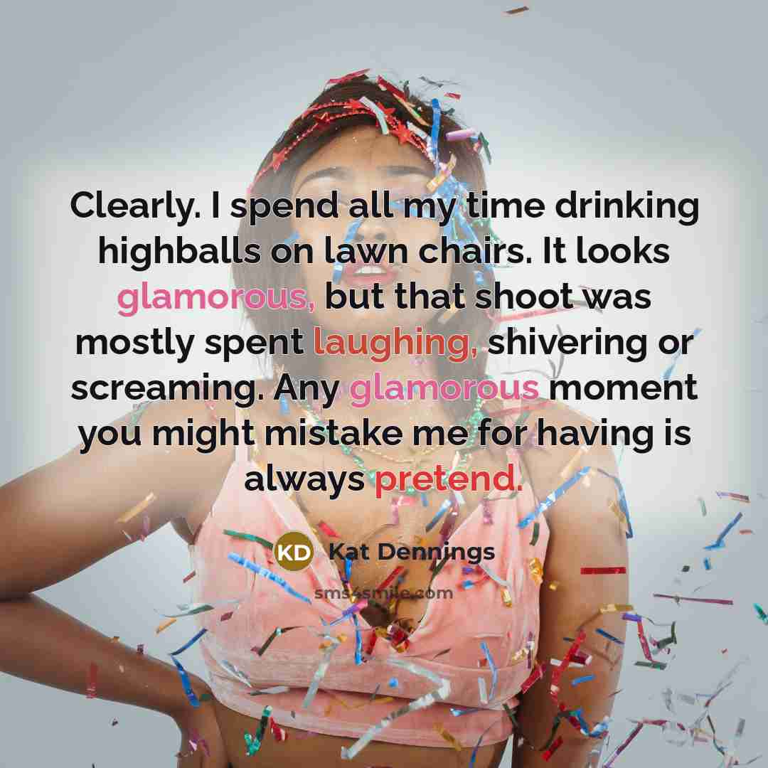 “Clearly. I spend all my time drinking highballs on lawn chairs. It looks glamorous, but that shoot was mostly spent laughing, shivering or screaming. Any glamorous moment you might mistake me for having is always pretend.” quote by Kat Dennings