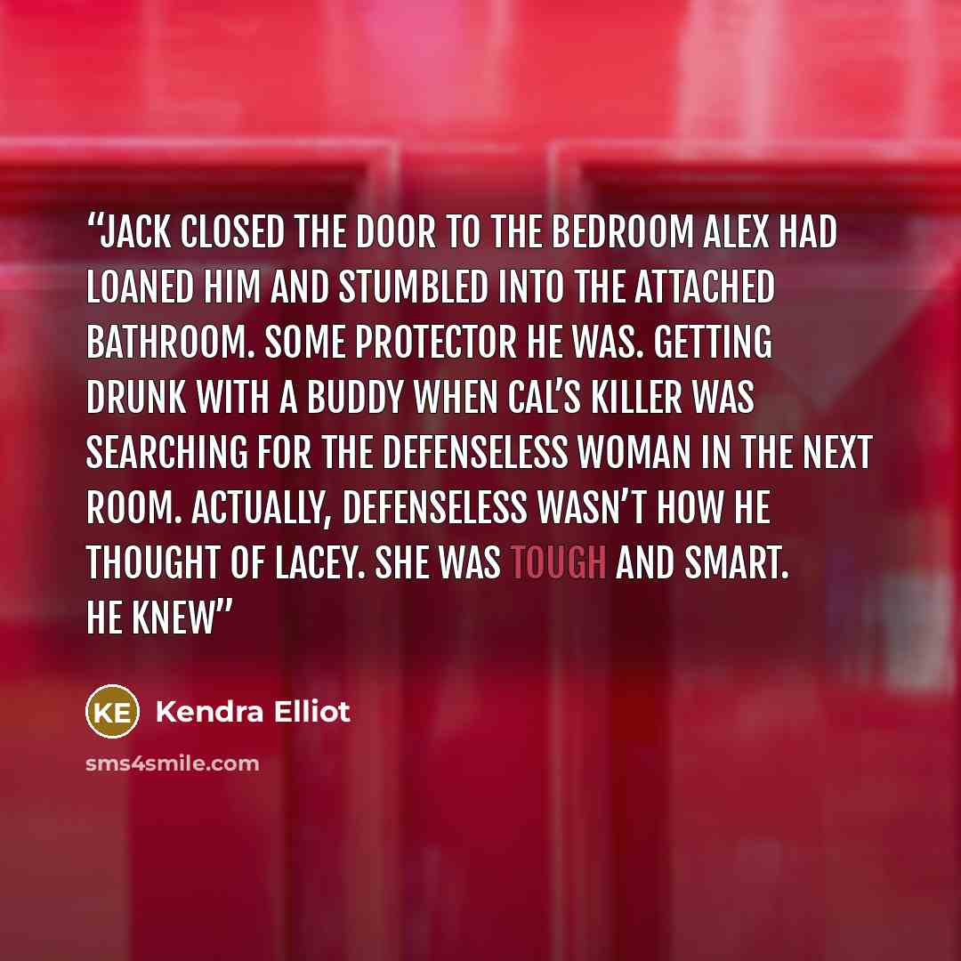 “Jack closed the door to the bedroom Alex had loaned him and stumbled into the attached bathroom. Some protector he was. Getting drunk with a buddy when Cal’s killer was searching for the defenseless woman in the next room. Actually, defenseless wasn’t how he thought of Lacey. She was tough and…” quote by Kendra Elliot