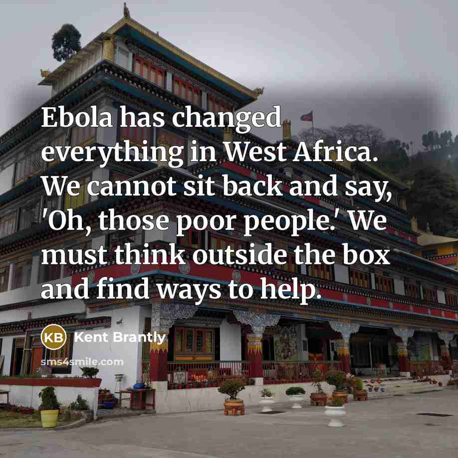 “Ebola has changed everything in West Africa. We cannot sit back and say, 'Oh, those poor people.' We must think outside the box and find ways to help.” quote by Kent Brantly