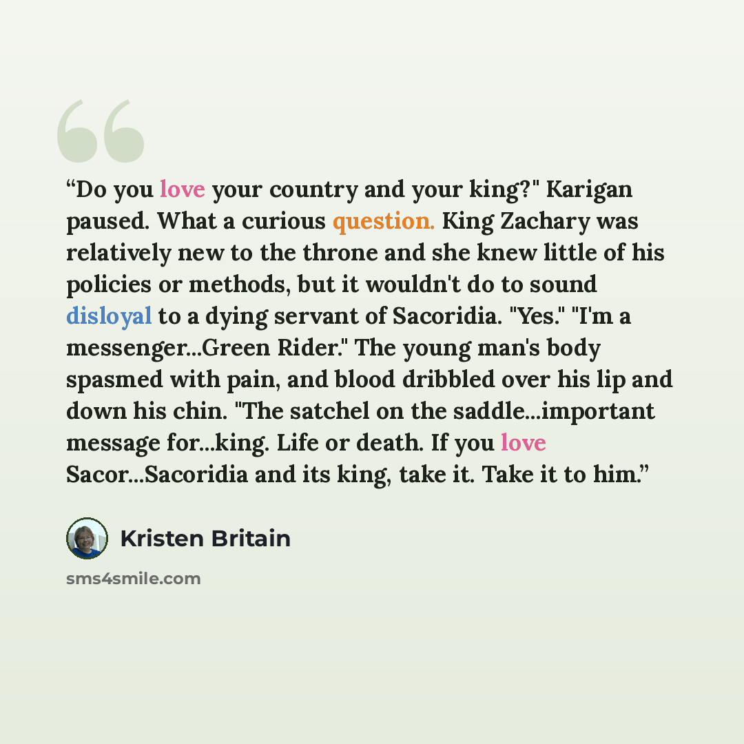 “Do you love your country and your king?" Karigan paused. What a curious question. King Zachary was relatively new to the throne and she knew little of his policies or methods, but it wouldn't do to sound disloyal to a dying servant of Sacoridia. "Yes." "I'm a messenger...Green Rider." The young…” quote by Kristen Britain