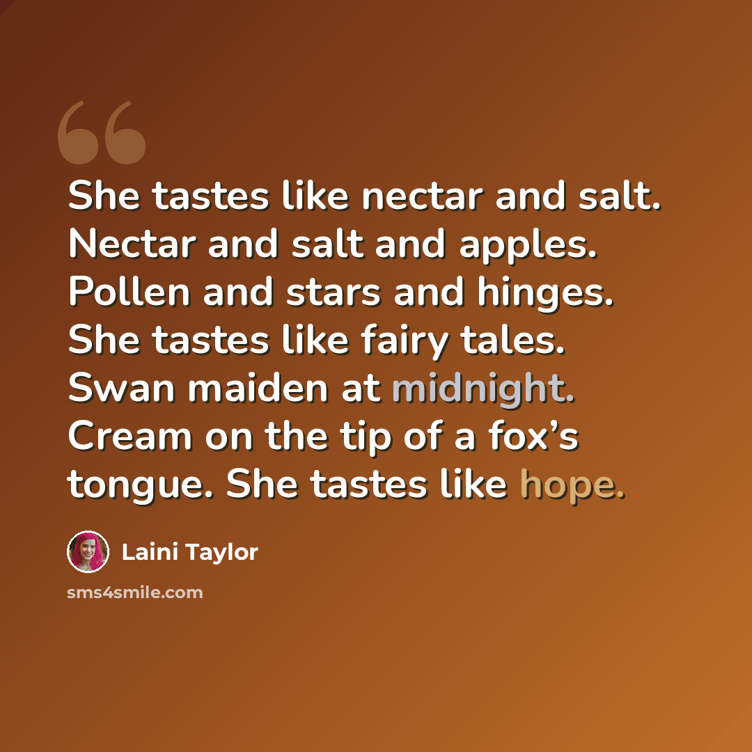 “She tastes like nectar and salt. Nectar and salt and apples. Pollen and stars and hinges. She tastes like fairy tales. Swan maiden at midnight. Cream on the tip of a fox’s tongue. She tastes like hope.” quote by Laini Taylor