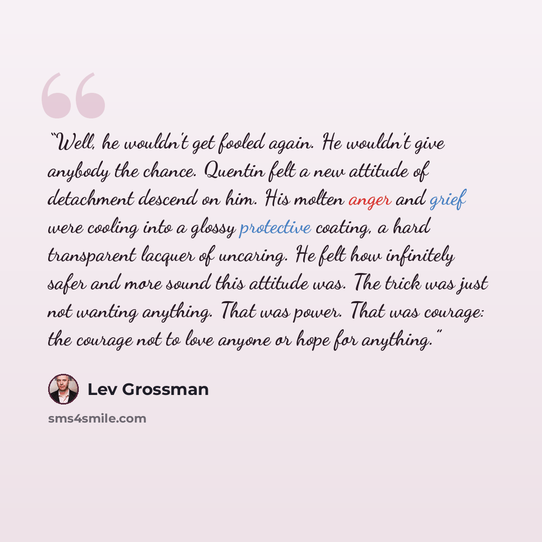 “Well, he wouldn't get fooled again. He wouldn't give anybody the chance. Quentin felt a new attitude of detachment descend on him. His molten anger and grief were cooling into a glossy protective coating, a hard transparent lacquer of uncaring. He felt how infinitely safer and more sound this…” quote by Lev Grossman