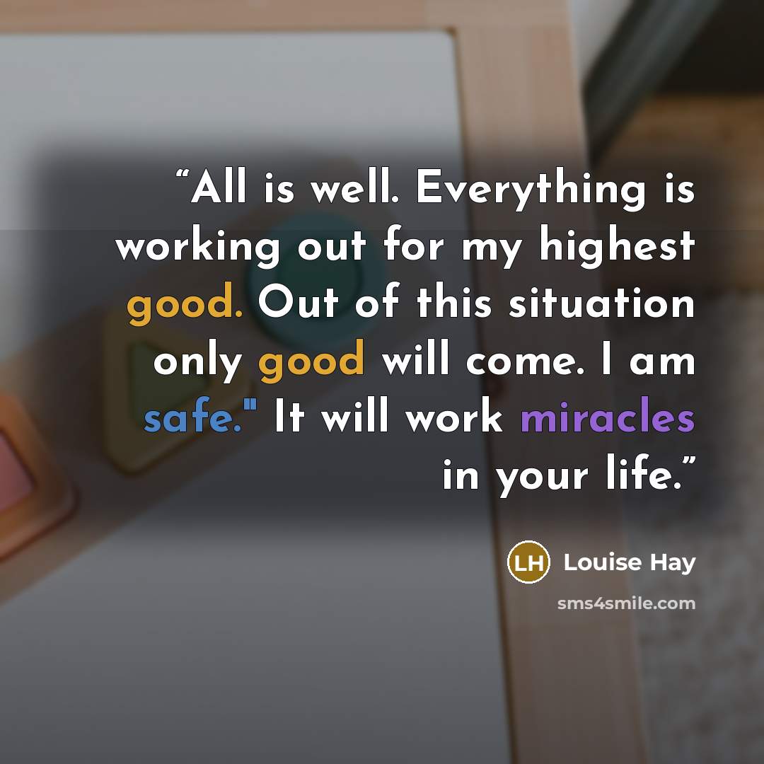 “All is well. Everything is working out for my highest good. Out of this situation only good will come. I am safe." It will work miracles in your life.” quote by Louise Hay