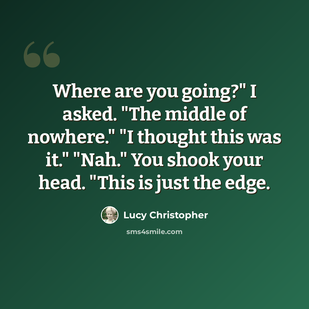 “Where are you going?" I asked. "The middle of nowhere." "I thought this was it." "Nah." You shook your head. "This is just the edge.” quote by Lucy Christopher