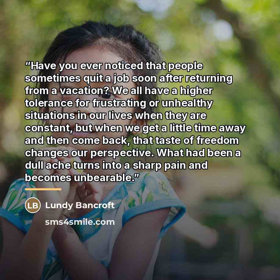 “Have you ever noticed that people sometimes quit a job soon after returning from a vacation? We all have a higher tolerance for frustrating or unhealthy situations in our lives when they are constant, but when we get a little time away and then come back, that taste of freedom changes our…” quote by Lundy Bancroft
