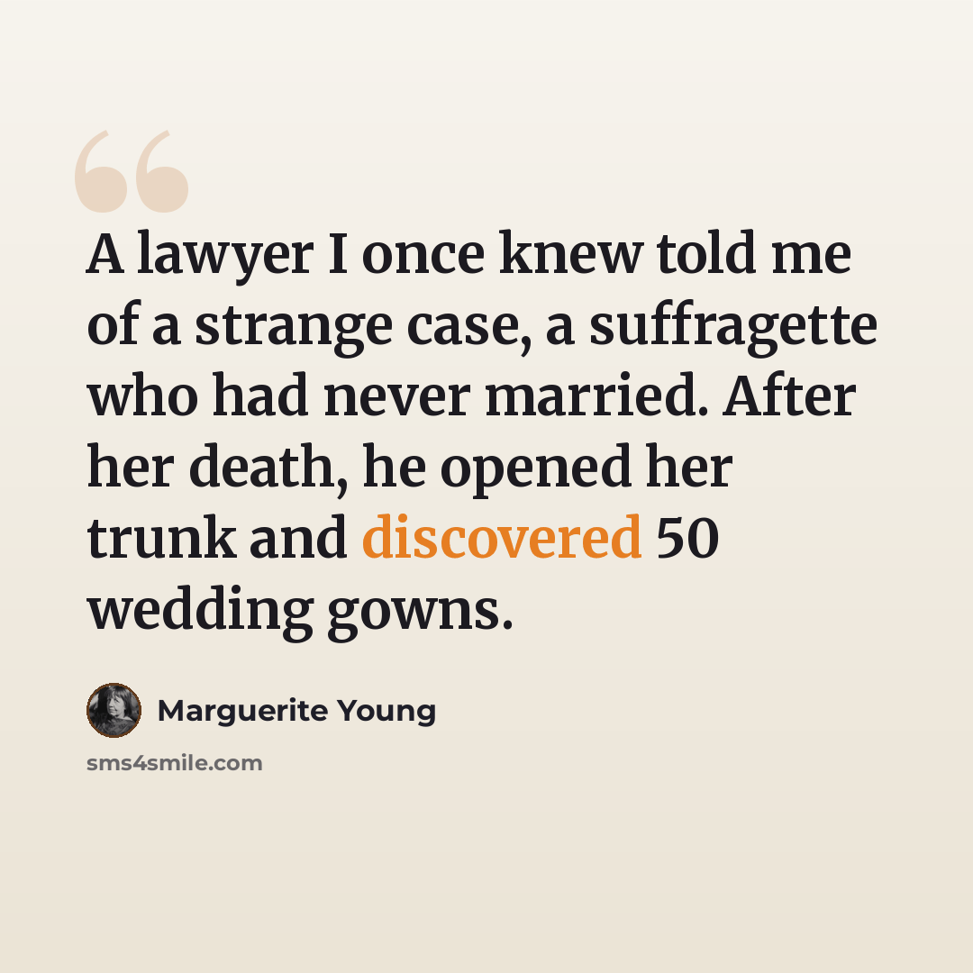 “A lawyer I once knew told me of a strange case, a suffragette who had never married. After her death, he opened her trunk and discovered 50 wedding gowns.” quote by Marguerite Young