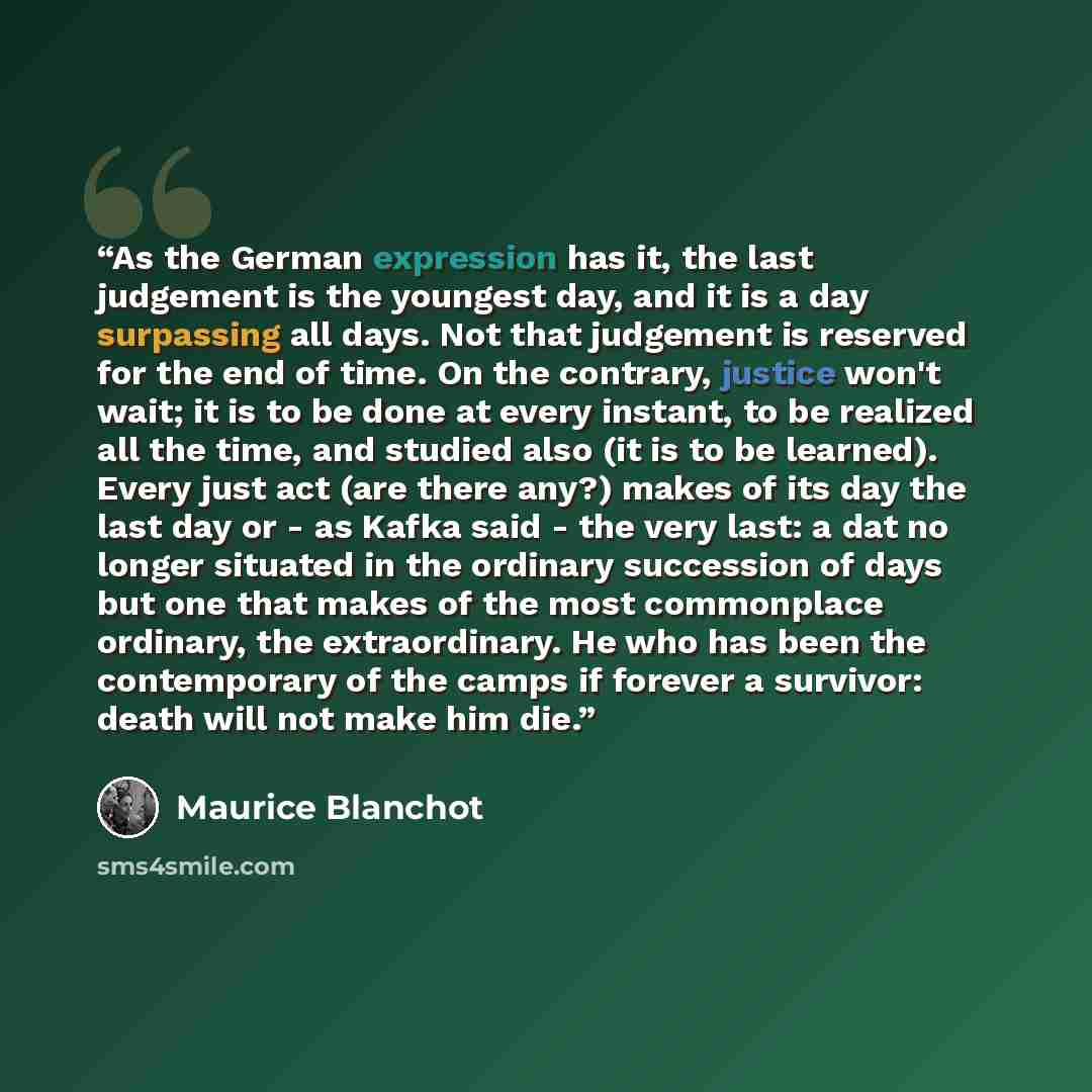 “As the German expression has it, the last judgement is the youngest day, and it is a day surpassing all days. Not that judgement is reserved for the end of time. On the contrary, justice won't wait; it is to be done at every instant, to be realized all the time, and studied also (it is to be…” quote by Maurice Blanchot