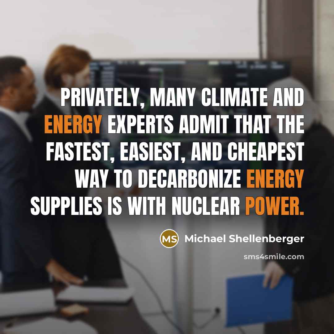 “Privately, many climate and energy experts admit that the fastest, easiest, and cheapest way to decarbonize energy supplies is with nuclear power.” quote by Michael Shellenberger