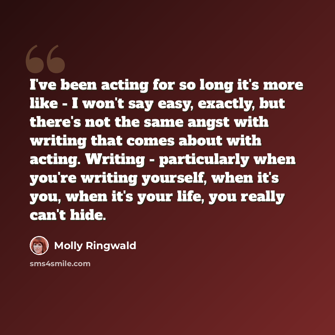 “I've been acting for so long it's more like - I won't say easy, exactly, but there's not the same angst with writing that comes about with acting. Writing - particularly when you're writing yourself, when it's you, when it's your life, you really can't hide.” quote by Molly Ringwald
