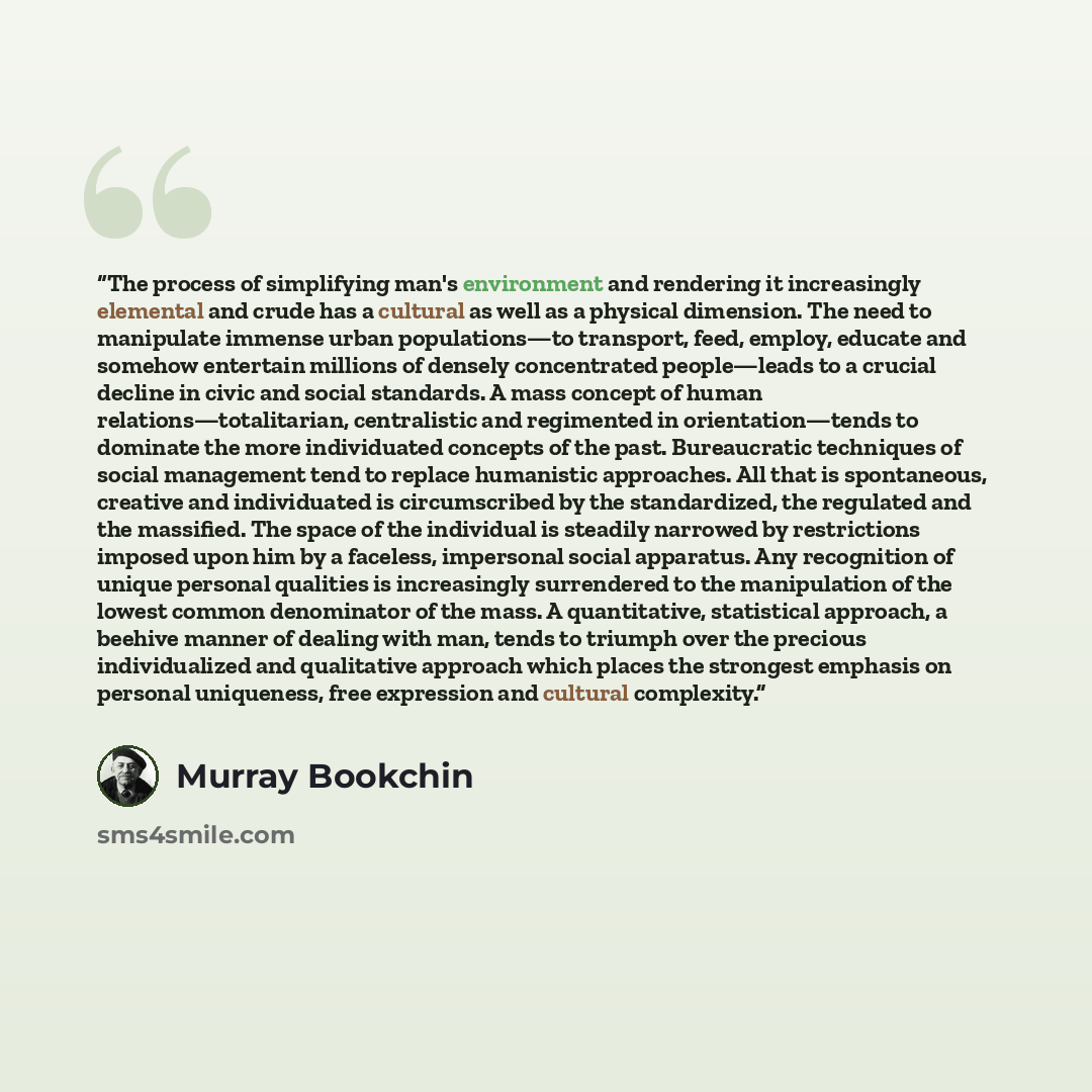 “The process of simplifying man's environment and rendering it increasingly elemental and crude has a cultural as well as a physical dimension. The need to manipulate immense urban populations—to transport, feed, employ, educate and somehow entertain millions of densely concentrated people—leads to…” quote by Murray Bookchin