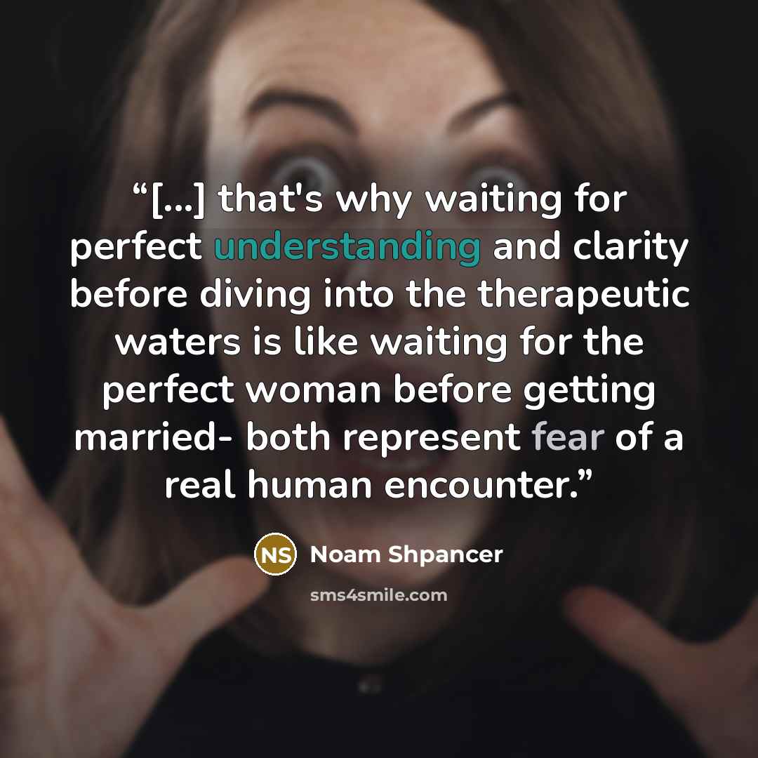 “[...] that's why waiting for perfect understanding and clarity before diving into the therapeutic waters is like waiting for the perfect woman before getting married- both represent fear of a real human encounter.” quote by Noam Shpancer