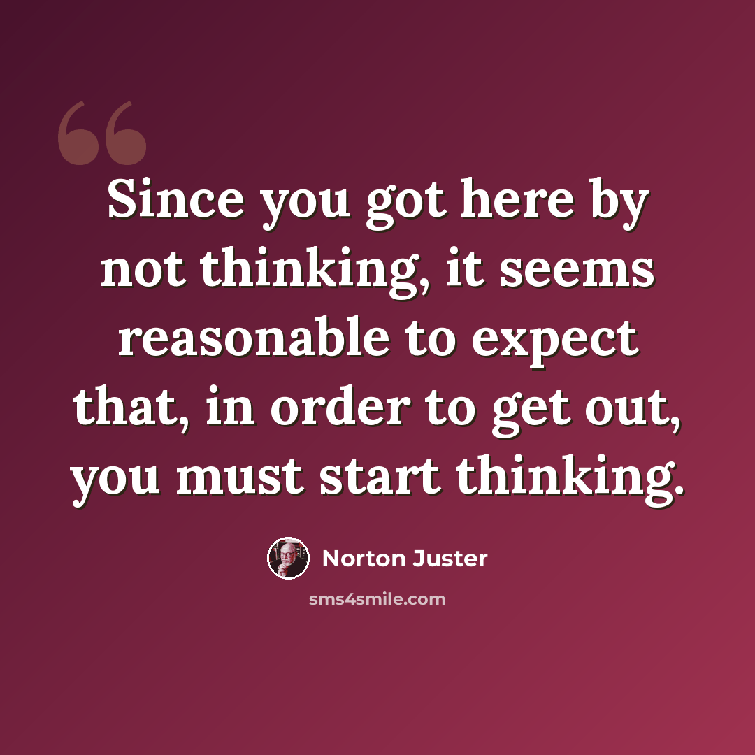 “Since you got here by not thinking, it seems reasonable to expect that, in order to get out, you must start thinking.” quote by Norton Juster