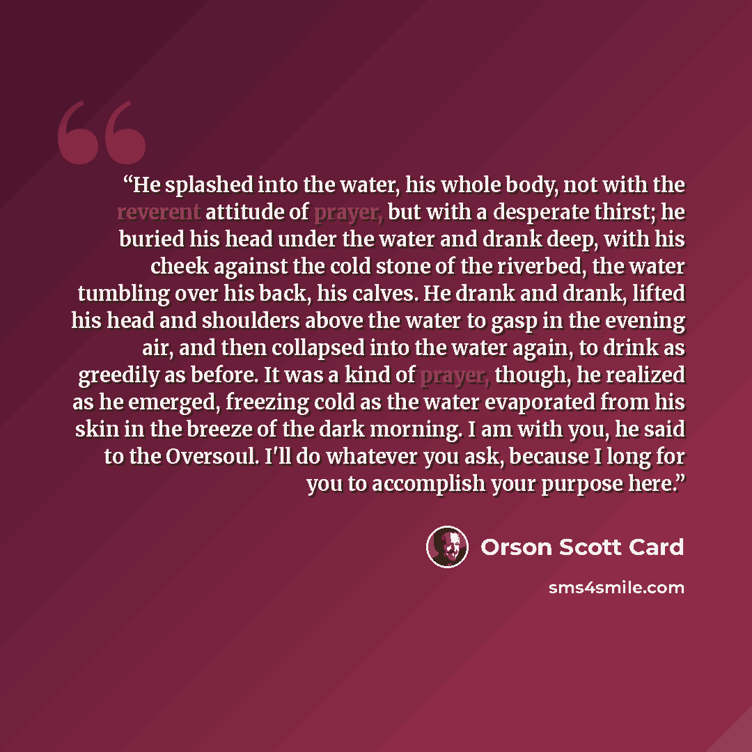 “He splashed into the water, his whole body, not with the reverent attitude of prayer, but with a desperate thirst; he buried his head under the water and drank deep, with his cheek against the cold stone of the riverbed, the water tumbling over his back, his calves. He drank and drank, lifted his…” quote by Orson Scott Card