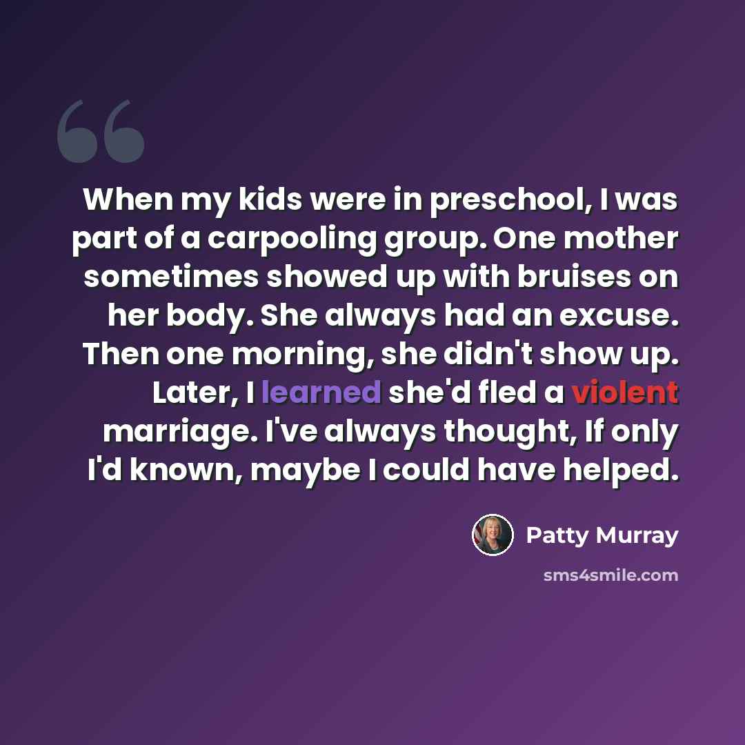 “When my kids were in preschool, I was part of a carpooling group. One mother sometimes showed up with bruises on her body. She always had an excuse. Then one morning, she didn't show up. Later, I learned she'd fled a violent marriage. I've always thought, If only I'd known, maybe I could have…” quote by Patty Murray