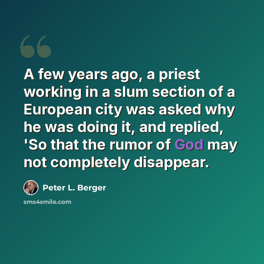 “A few years ago, a priest working in a slum section of a European city was asked why he was doing it, and replied, 'So that the rumor of God may not completely disappear.” quote by Peter L. Berger
