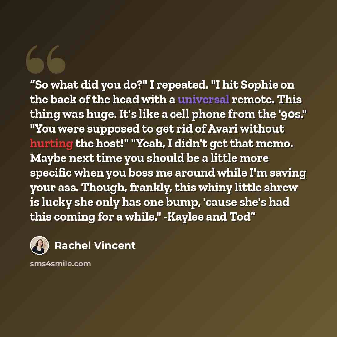 “So what did you do?" I repeated. "I hit Sophie on the back of the head with a universal remote. This thing was huge. It's like a cell phone from the '90s." "You were supposed to get rid of Avari without hurting the host!" "Yeah, I didn't get that memo. Maybe next time you should be a little more…” quote by Rachel Vincent