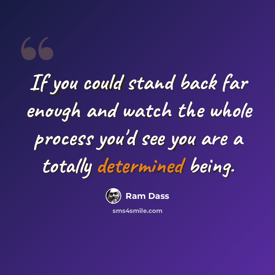 “If you could stand back far enough and watch the whole process you'd see you are a totally determined being.” quote by Ram Dass