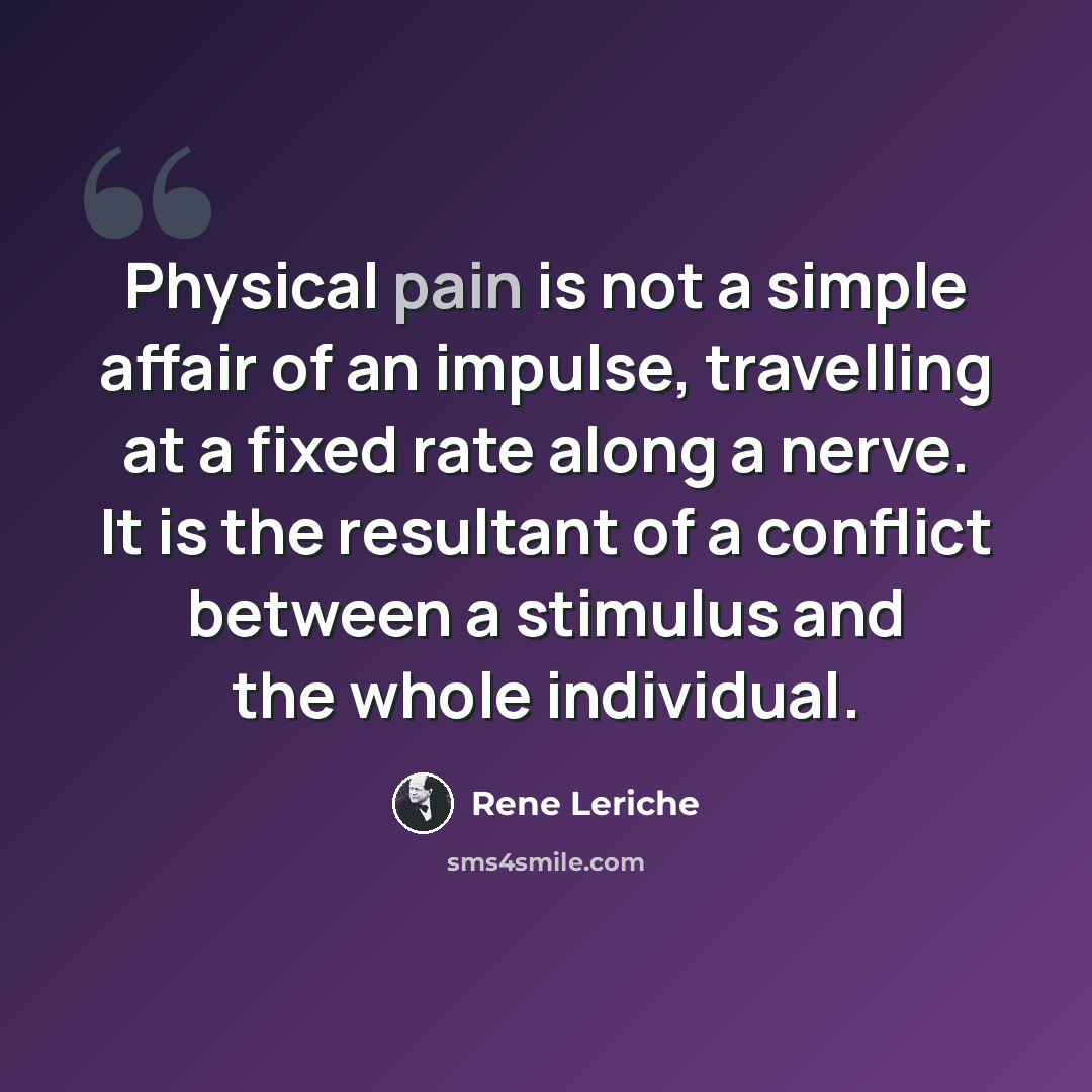 “Physical pain is not a simple affair of an impulse, travelling at a fixed rate along a nerve. It is the resultant of a conflict between a stimulus and the whole individual.” quote by Rene Leriche