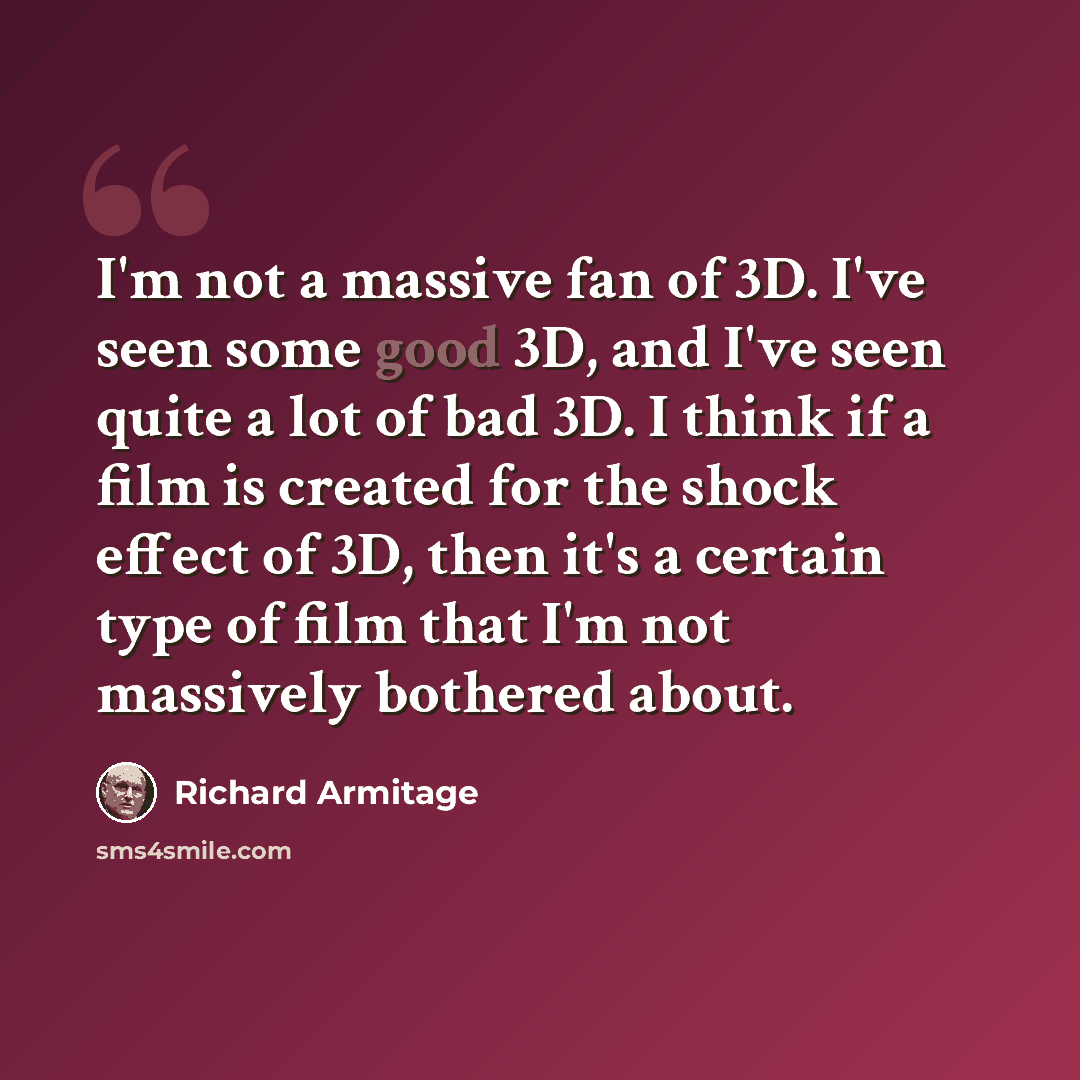“I'm not a massive fan of 3D. I've seen some good 3D, and I've seen quite a lot of bad 3D. I think if a film is created for the shock effect of 3D, then it's a certain type of film that I'm not massively bothered about.” quote by Richard Armitage